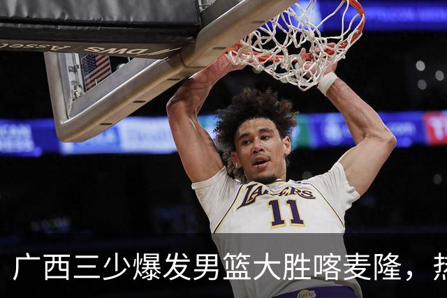 广西三少爆发男篮大胜喀麦隆，热身赛强势需延续到正赛